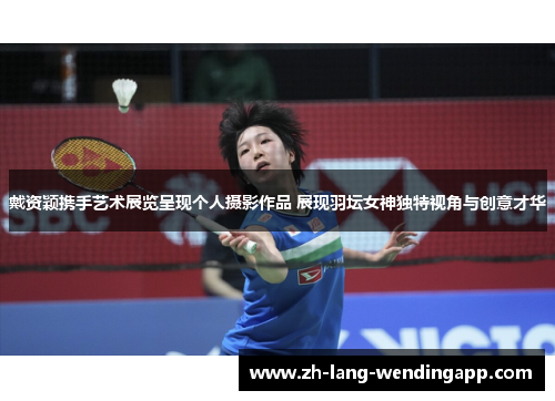 戴资颖携手艺术展览呈现个人摄影作品 展现羽坛女神独特视角与创意才华 戴资颖携手艺术展览呈现个人摄影作品 展现羽坛女神独特视角与创意才华
