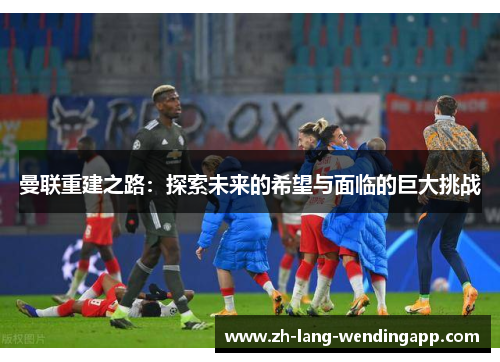 曼联重建之路:探索未来的希望与面临的巨大挑战 曼联重建之路:探索未来的希望与面临的巨大挑战