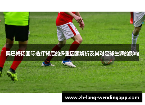 奥巴梅扬国际选择背后的多重因素解析及其对足球生涯的影响 奥巴梅扬国际选择背后的多重因素解析及其对足球生涯的影响