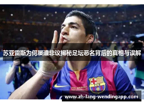 苏亚雷斯为何屡遭非议揭秘足坛恶名背后的真相与误解