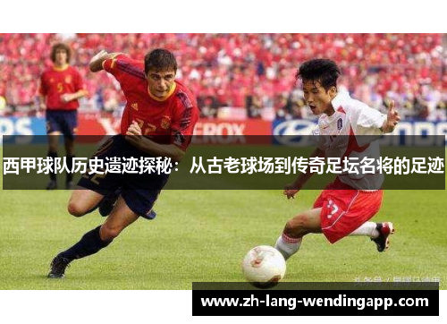 西甲球队历史遗迹探秘：从古老球场到传奇足坛名将的足迹