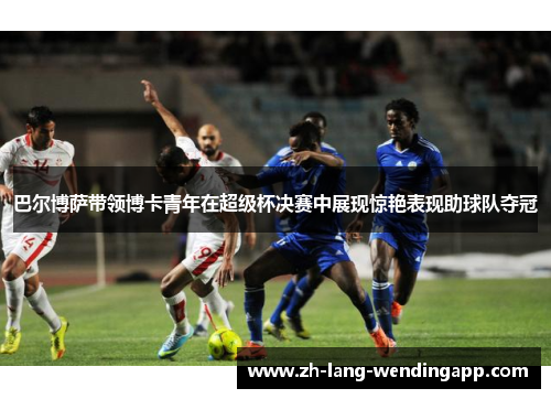 巴尔博萨带领博卡青年在超级杯决赛中展现惊艳表现助球队夺冠