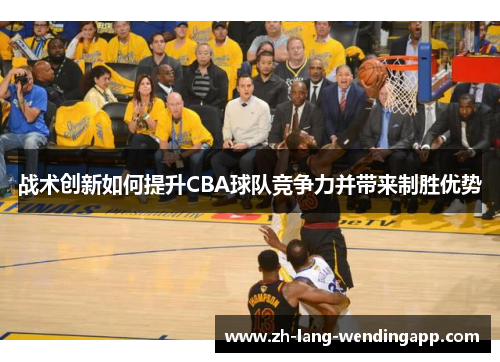 战术创新如何提升CBA球队竞争力并带来制胜优势 战术创新如何提升CBA球队竞争力并带来制胜优势