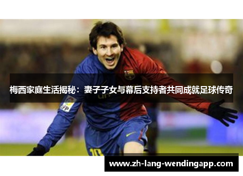 梅西家庭生活揭秘:妻子子女与幕后支持者共同成就足球传奇 梅西家庭生活揭秘:妻子子女与幕后支持者共同成就足球传奇