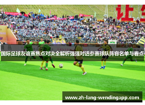 国际足球友谊赛焦点对决全解析强强对话参赛球队阵容名单与看点 国际足球友谊赛焦点对决全解析强强对话参赛球队阵容名单与看点