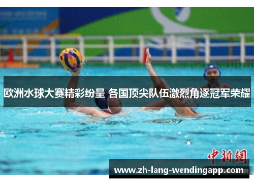 欧洲水球大赛精彩纷呈 各国顶尖队伍激烈角逐冠军荣耀