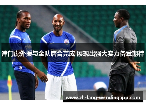 津门虎外援与全队磨合完成 展现出强大实力备受期待