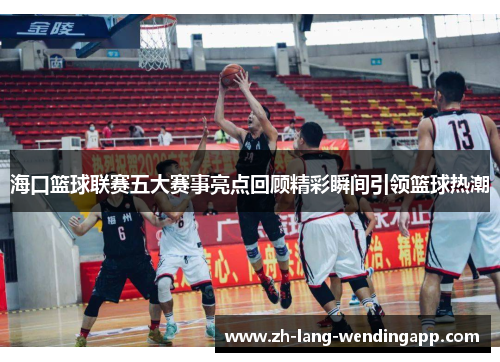 海口篮球联赛五大赛事亮点回顾精彩瞬间引领篮球热潮