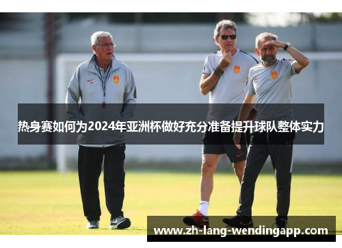 热身赛如何为2024年亚洲杯做好充分准备提升球队整体实力