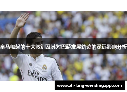 皇马崛起的十大教训及其对巴萨发展轨迹的深远影响分析 皇马崛起的十大教训及其对巴萨发展轨迹的深远影响分析