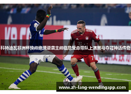 科特迪瓦非洲杯换帅绝境逆袭主帅临危受命带队上演黑马夺冠神话传奇 科特迪瓦非洲杯换帅绝境逆袭主帅临危受命带队上演黑马夺冠神话传奇