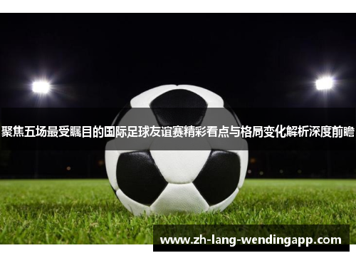 聚焦五场最受瞩目的国际足球友谊赛精彩看点与格局变化解析深度前瞻 聚焦五场最受瞩目的国际足球友谊赛精彩看点与格局变化解析深度前瞻