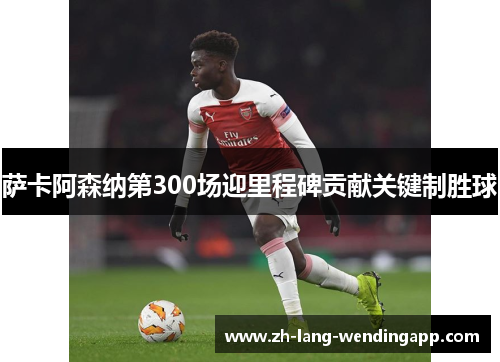萨卡阿森纳第300场迎里程碑贡献关键制胜球