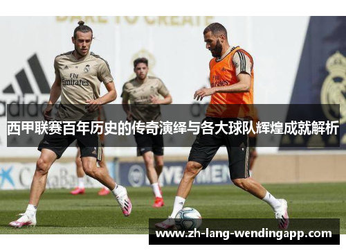西甲联赛百年历史的传奇演绎与各大球队辉煌成就解析