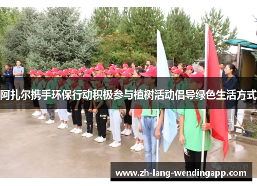 阿扎尔携手环保行动积极参与植树活动倡导绿色生活方式