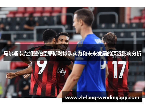 马尔斯卡克加盟伯恩茅斯对球队实力和未来发展的深远影响分析