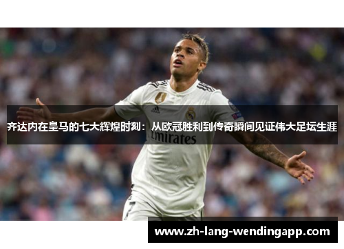 齐达内在皇马的七大辉煌时刻：从欧冠胜利到传奇瞬间见证伟大足坛生涯