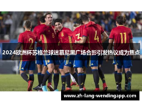 2024欧洲杯苏格兰球迷慕尼黑广场合影引发热议成为焦点