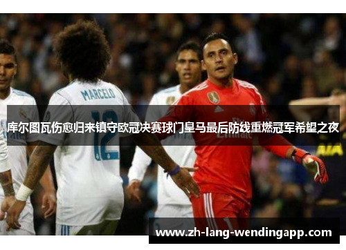 库尔图瓦伤愈归来镇守欧冠决赛球门皇马最后防线重燃冠军希望之夜 库尔图瓦伤愈归来镇守欧冠决赛球门皇马最后防线重燃冠军希望之夜