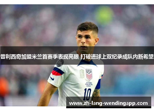 普利西奇加盟米兰首赛季表现亮眼 打破进球上双纪录成队内新希望 普利西奇加盟米兰首赛季表现亮眼 打破进球上双纪录成队内新希望
