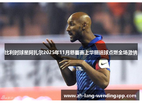 比利时球星阿扎尔2025年11月慈善赛上华丽运球点燃全场激情