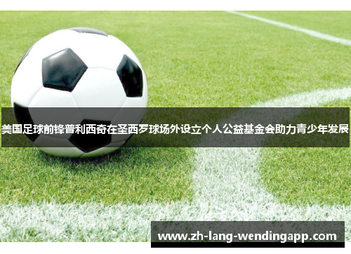 美国足球前锋普利西奇在圣西罗球场外设立个人公益基金会助力青少年发展